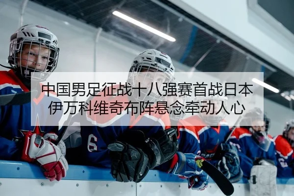 中国男足征战十八强赛首战日本 伊万科维奇布阵悬念牵动人心