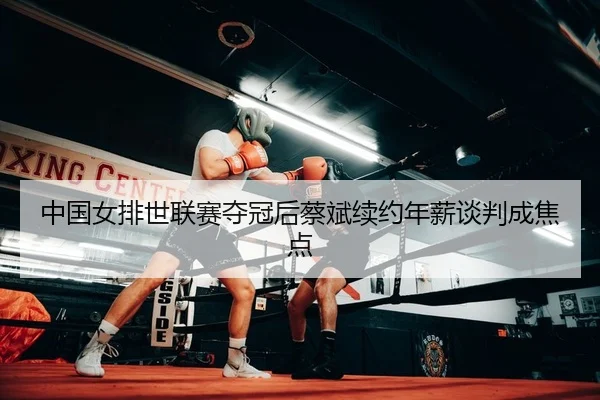 中国女排世联赛夺冠后蔡斌续约年薪谈判成焦点